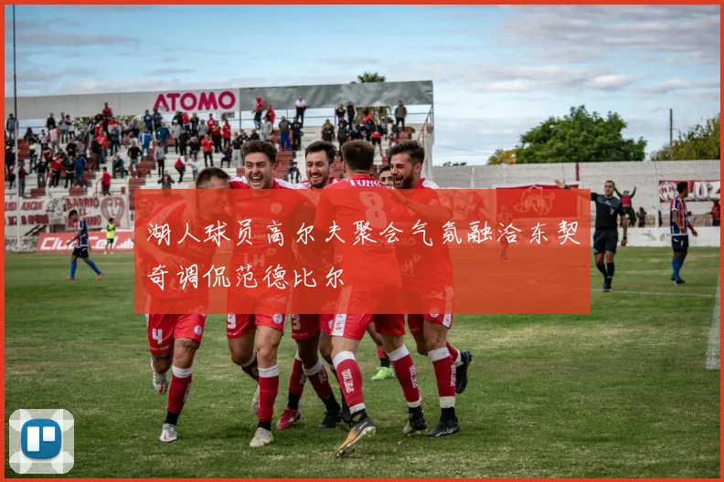 湖人球员高尔夫聚会气氛融洽东契奇调侃范德比尔