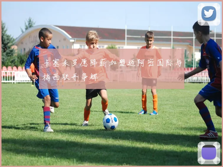 卡塞米罗愿降薪加盟迈阿密国际与梅西联手争辉