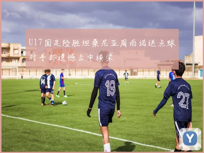 U17国足险胜坦桑尼亚周雨诺送点球对手却遗憾击中横梁