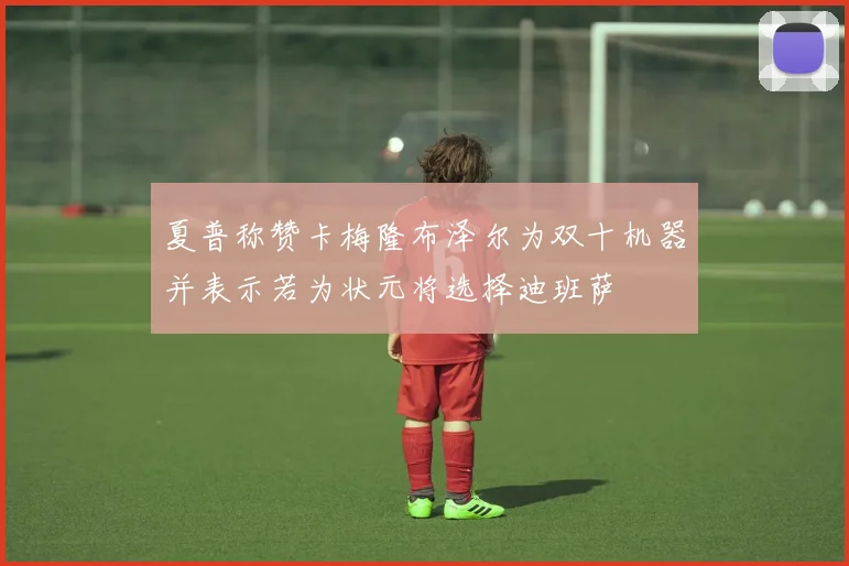 夏普称赞卡梅隆布泽尔为双十机器并表示若为状元将选择迪班萨