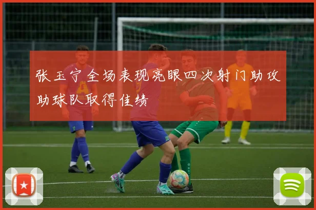 张玉宁全场表现亮眼四次射门助攻助球队取得佳绩