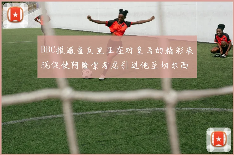 BBC报道查瓦里亚在对皇马的精彩表现促使阿隆索考虑引进他至切尔西