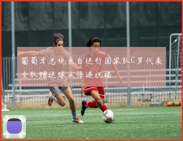葡萄牙总统亲自送行国家队C罗代表全队赠送球衣传递祝福