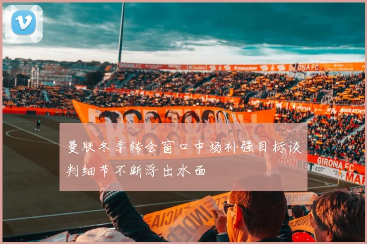 曼联冬季转会窗口中场补强目标谈判细节不断浮出水面