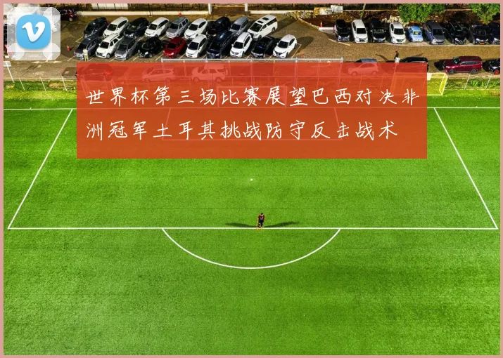 世界杯第三场比赛展望巴西对决非洲冠军土耳其挑战防守反击战术