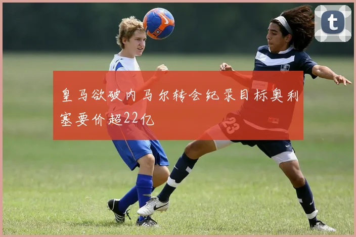 皇马欲破内马尔转会纪录目标奥利塞要价超22亿