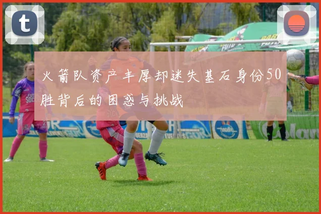 火箭队资产丰厚却迷失基石身份50胜背后的困惑与挑战