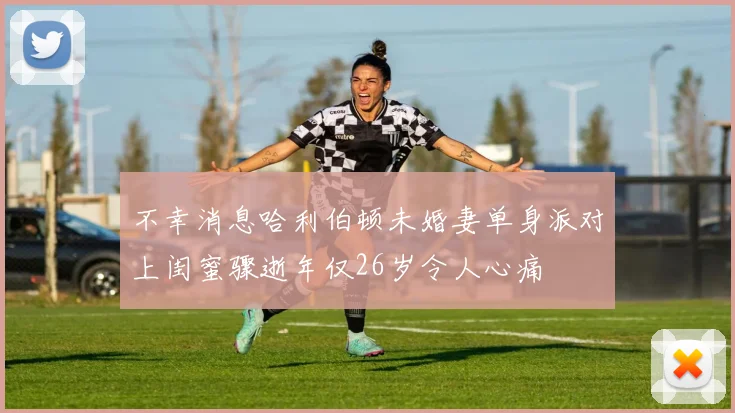不幸消息哈利伯顿未婚妻单身派对上闺蜜骤逝年仅26岁令人心痛