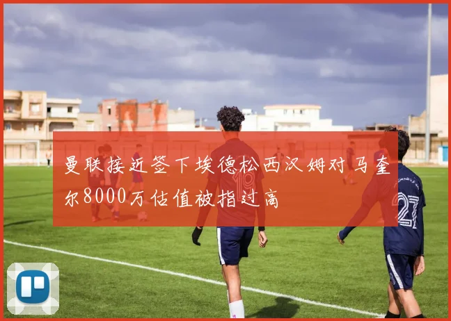 曼联接近签下埃德松西汉姆对马奎尔8000万估值被指过高