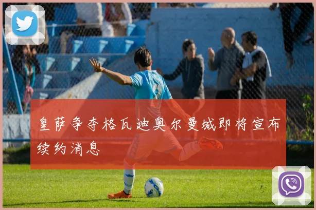 皇萨争夺格瓦迪奥尔曼城即将宣布续约消息