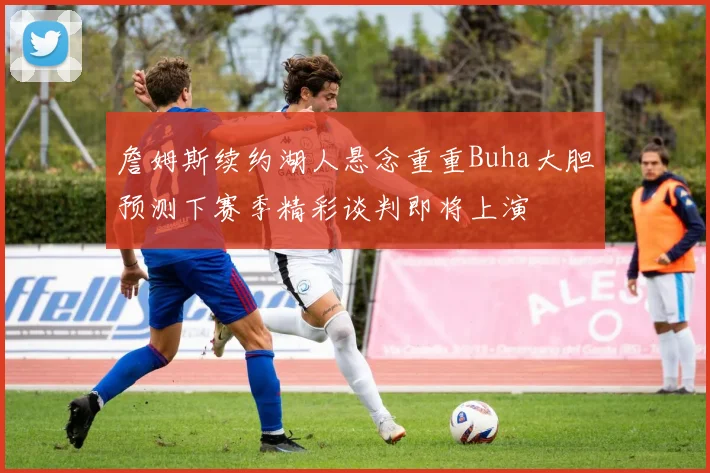 詹姆斯续约湖人悬念重重Buha大胆预测下赛季精彩谈判即将上演