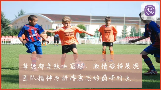 每场都是铁血篮球，激情碰撞展现团队精神与拼搏意志的巅峰对决