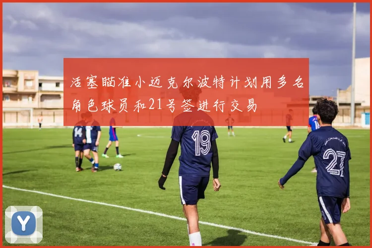 活塞瞄准小迈克尔波特计划用多名角色球员和21号签进行交易