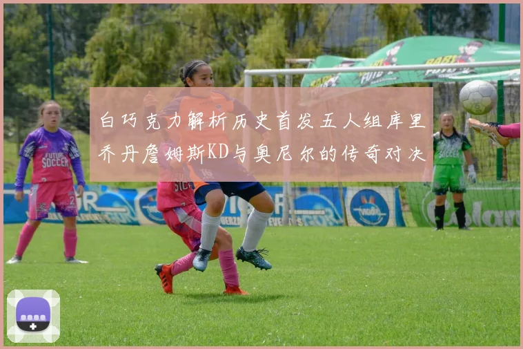 白巧克力解析历史首发五人组库里乔丹詹姆斯KD与奥尼尔的传奇对决与影响