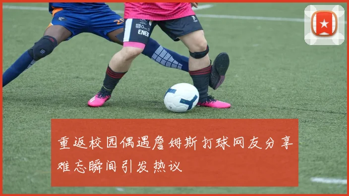 重返校园偶遇詹姆斯打球网友分享难忘瞬间引发热议