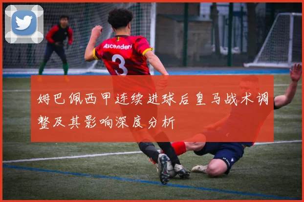 姆巴佩西甲连续进球后皇马战术调整及其影响深度分析
