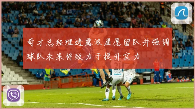 奇才总经理透露浓眉愿留队并强调球队未来将致力于提升实力