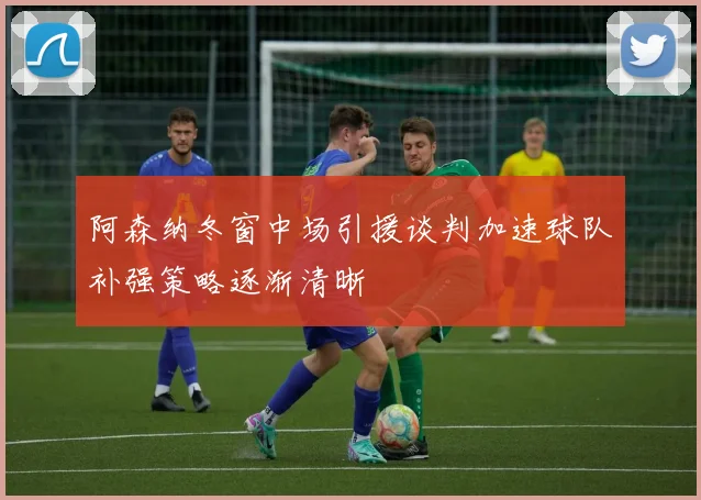 阿森纳冬窗中场引援谈判加速球队补强策略逐渐清晰