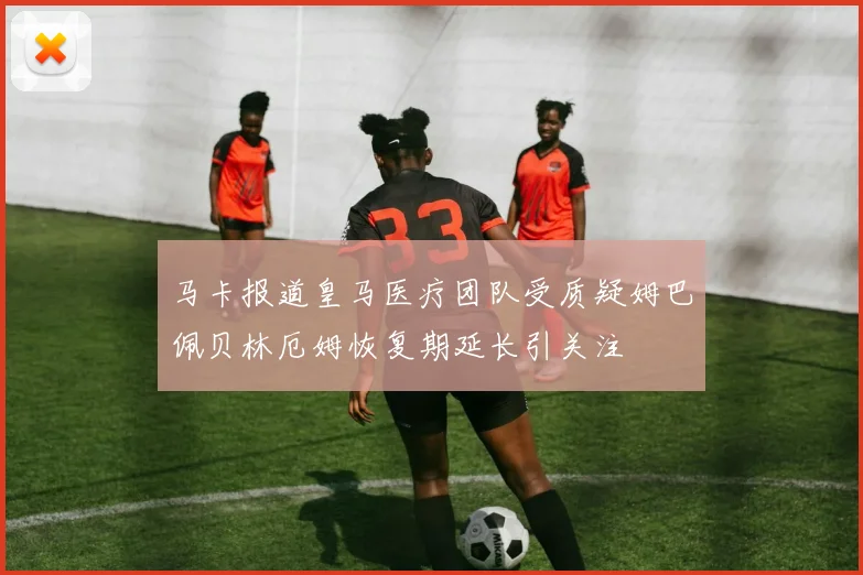 马卡报道皇马医疗团队受质疑姆巴佩贝林厄姆恢复期延长引关注