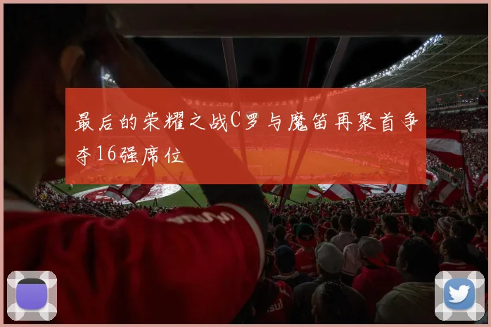 最后的荣耀之战C罗与魔笛再聚首争夺16强席位
