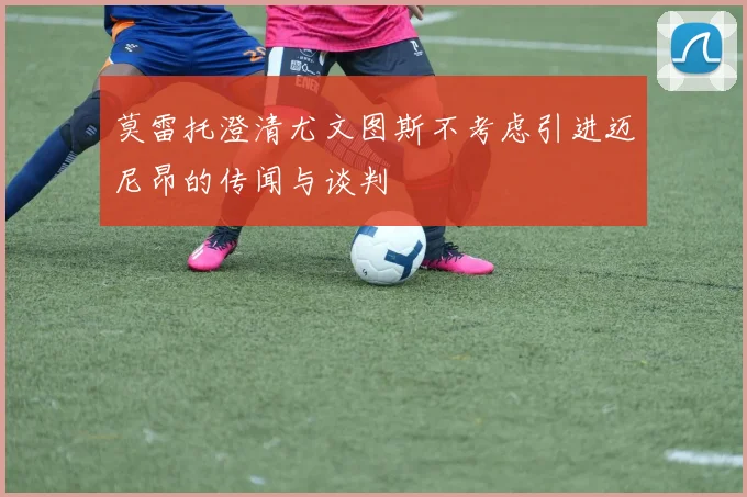 莫雷托澄清尤文图斯不考虑引进迈尼昂的传闻与谈判