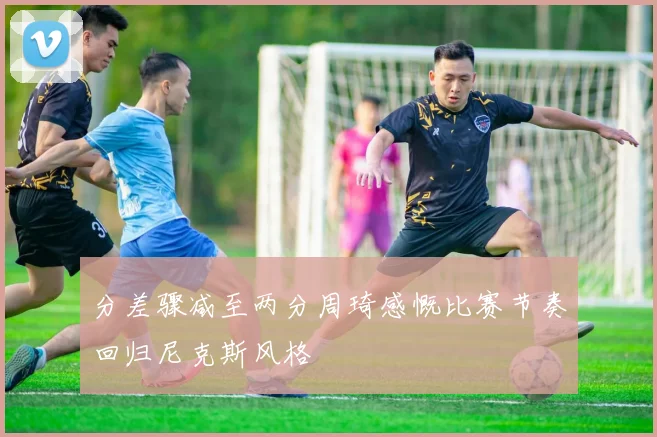 分差骤减至两分周琦感慨比赛节奏回归尼克斯风格