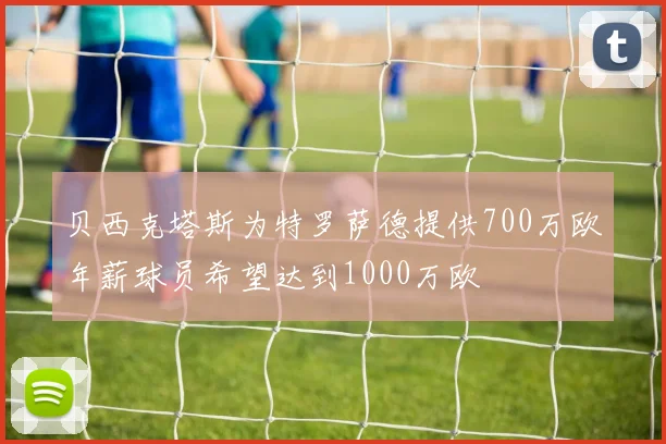 贝西克塔斯为特罗萨德提供700万欧年薪球员希望达到1000万欧