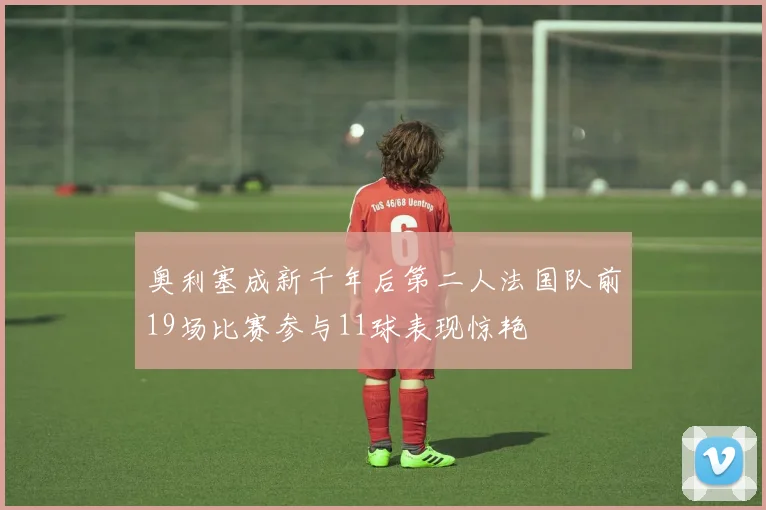 奥利塞成新千年后第二人法国队前19场比赛参与11球表现惊艳