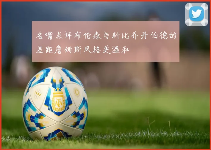 名嘴点评布伦森与科比乔丹伯德的差距詹姆斯风格更温和
